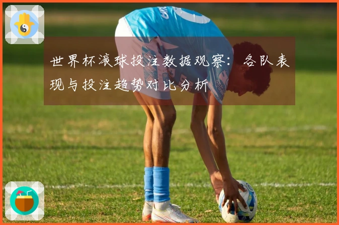 世界杯滚球投注数据观察：各队表现与投注趋势对比分析