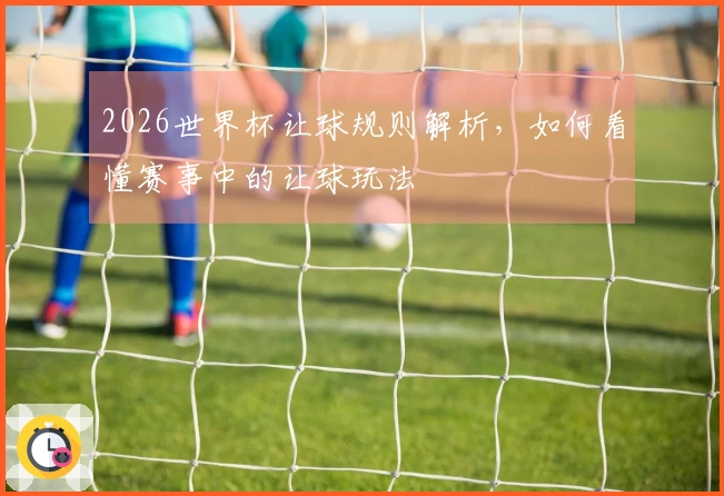 2026世界杯让球规则解析，如何看懂赛事中的让球玩法